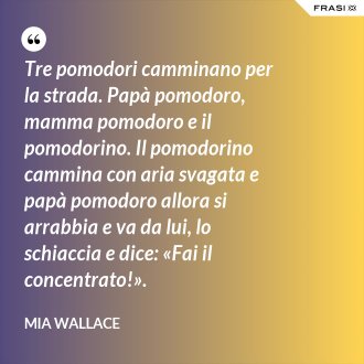 Tre pomodori camminano per la strada. Papà pomodoro, mamma pomodoro e il pomodorino. Il pomodorino cammina con aria svagata e papà pomodoro allora si arrabbia e va da lui, lo schiaccia e dice: «Fai il concentrato!». - Mia Wallace