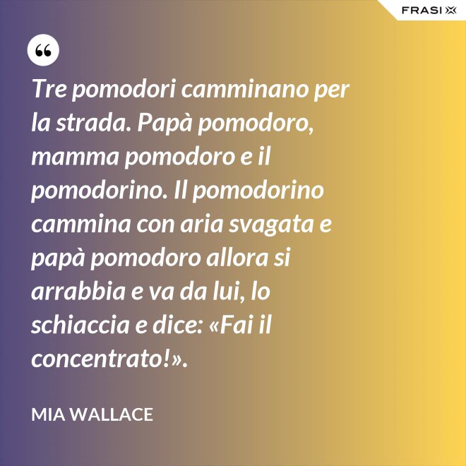 Tre pomodori camminano per la strada. Papà pomodoro, mamma pomodoro e il pomodorino. Il pomodorino cammina con aria svagata e papà pomodoro allora si arrabbia e va da lui, lo schiaccia e dice: «Fai il concentrato!». - Mia Wallace