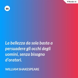 La bellezza da sola basta a persuadere gli occhi degli uomini, senza bisogno d’oratori. - William Shakespeare