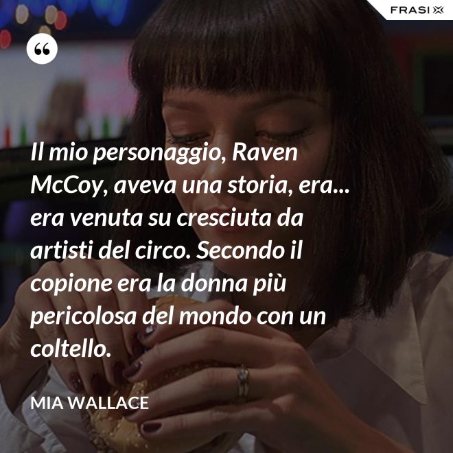 Il mio personaggio, Raven McCoy, aveva una storia, era... era venuta su cresciuta da artisti del circo. Secondo il copione era la donna più pericolosa del mondo con un coltello. - Mia Wallace