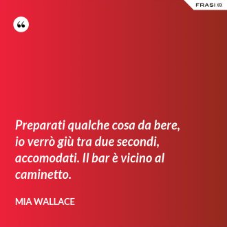 Preparati qualche cosa da bere, io verrò giù tra due secondi, accomodati. Il bar è vicino al caminetto. - Mia Wallace