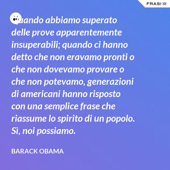 Quando abbiamo superato delle prove apparentemente insuperabili; quando ci hanno detto che non eravamo pronti o che non dovevamo provare o che non potevamo, generazioni di americani hanno risposto con una semplice frase che riassume lo spirito di un popolo. Sì, noi possiamo. - Barack Obama