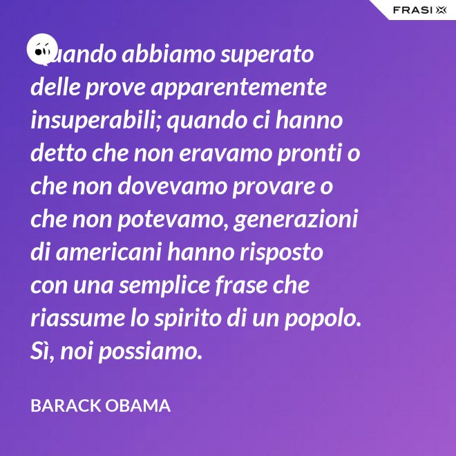 Quando abbiamo superato delle prove apparentemente insuperabili; quando ci hanno detto che non eravamo pronti o che non dovevamo provare o che non potevamo, generazioni di americani hanno risposto con una semplice frase che riassume lo spirito di un popolo. Sì, noi possiamo. - Barack Obama