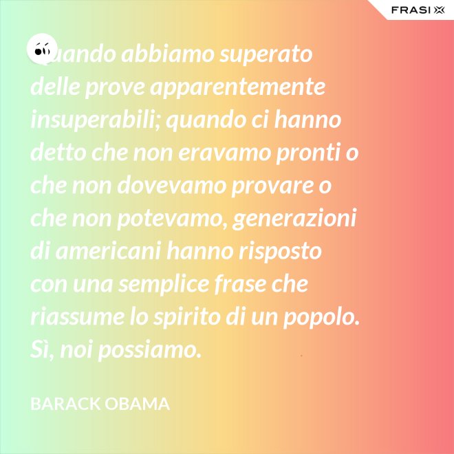 Quando abbiamo superato delle prove apparentemente insuperabili; quando ci hanno detto che non eravamo pronti o che non dovevamo provare o che non potevamo, generazioni di americani hanno risposto con una semplice frase che riassume lo spirito di un popolo. Sì, noi possiamo. - Barack Obama