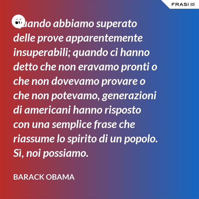 Quando abbiamo superato delle prove apparentemente insuperabili; quando ci hanno detto che non eravamo pronti o che non dovevamo provare o che non potevamo, generazioni di americani hanno risposto con una semplice frase che riassume lo spirito di un popolo. Sì, noi possiamo. - Barack Obama