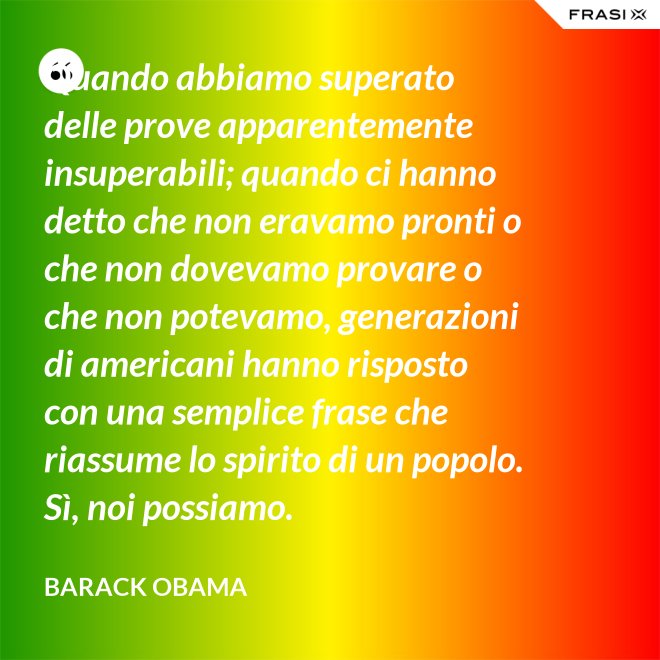 Quando abbiamo superato delle prove apparentemente insuperabili; quando ci hanno detto che non eravamo pronti o che non dovevamo provare o che non potevamo, generazioni di americani hanno risposto con una semplice frase che riassume lo spirito di un popolo. Sì, noi possiamo. - Barack Obama