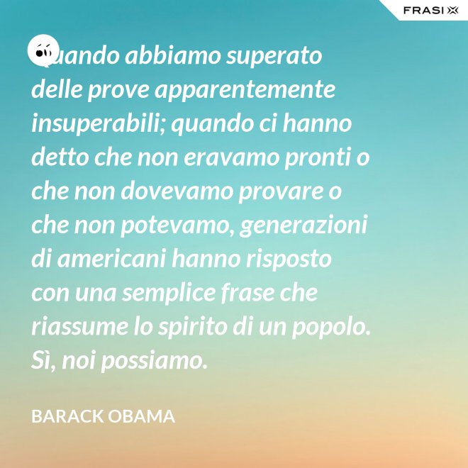 Quando abbiamo superato delle prove apparentemente insuperabili; quando ci hanno detto che non eravamo pronti o che non dovevamo provare o che non potevamo, generazioni di americani hanno risposto con una semplice frase che riassume lo spirito di un popolo. Sì, noi possiamo. - Barack Obama