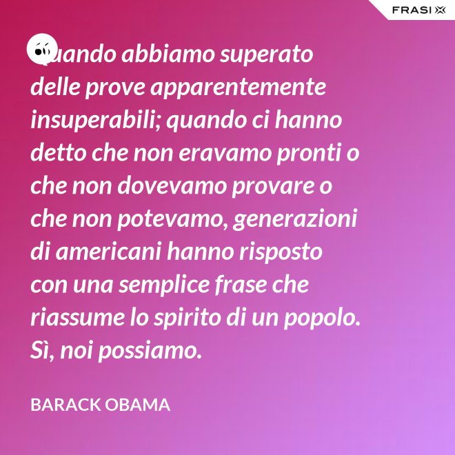 Quando abbiamo superato delle prove apparentemente insuperabili; quando ci hanno detto che non eravamo pronti o che non dovevamo provare o che non potevamo, generazioni di americani hanno risposto con una semplice frase che riassume lo spirito di un popolo. Sì, noi possiamo. - Barack Obama