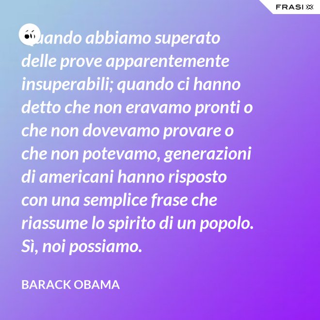 Quando abbiamo superato delle prove apparentemente insuperabili; quando ci hanno detto che non eravamo pronti o che non dovevamo provare o che non potevamo, generazioni di americani hanno risposto con una semplice frase che riassume lo spirito di un popolo. Sì, noi possiamo. - Barack Obama