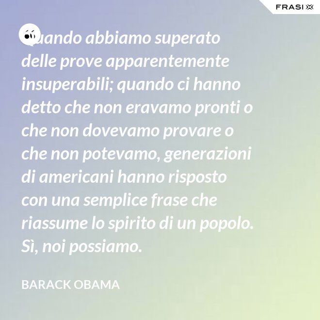 Quando abbiamo superato delle prove apparentemente insuperabili; quando ci hanno detto che non eravamo pronti o che non dovevamo provare o che non potevamo, generazioni di americani hanno risposto con una semplice frase che riassume lo spirito di un popolo. Sì, noi possiamo. - Barack Obama