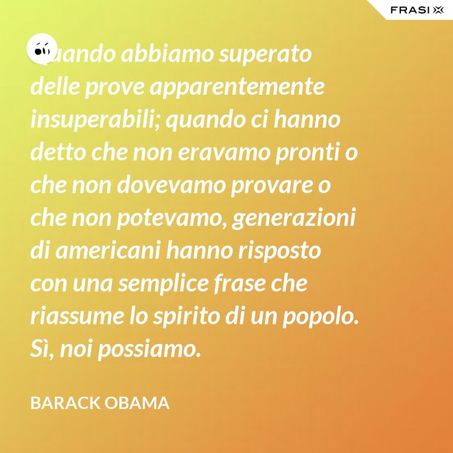 Quando abbiamo superato delle prove apparentemente insuperabili; quando ci hanno detto che non eravamo pronti o che non dovevamo provare o che non potevamo, generazioni di americani hanno risposto con una semplice frase che riassume lo spirito di un popolo. Sì, noi possiamo. - Barack Obama