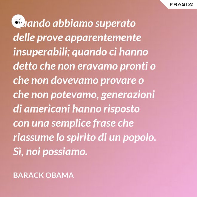 Quando abbiamo superato delle prove apparentemente insuperabili; quando ci hanno detto che non eravamo pronti o che non dovevamo provare o che non potevamo, generazioni di americani hanno risposto con una semplice frase che riassume lo spirito di un popolo. Sì, noi possiamo. - Barack Obama