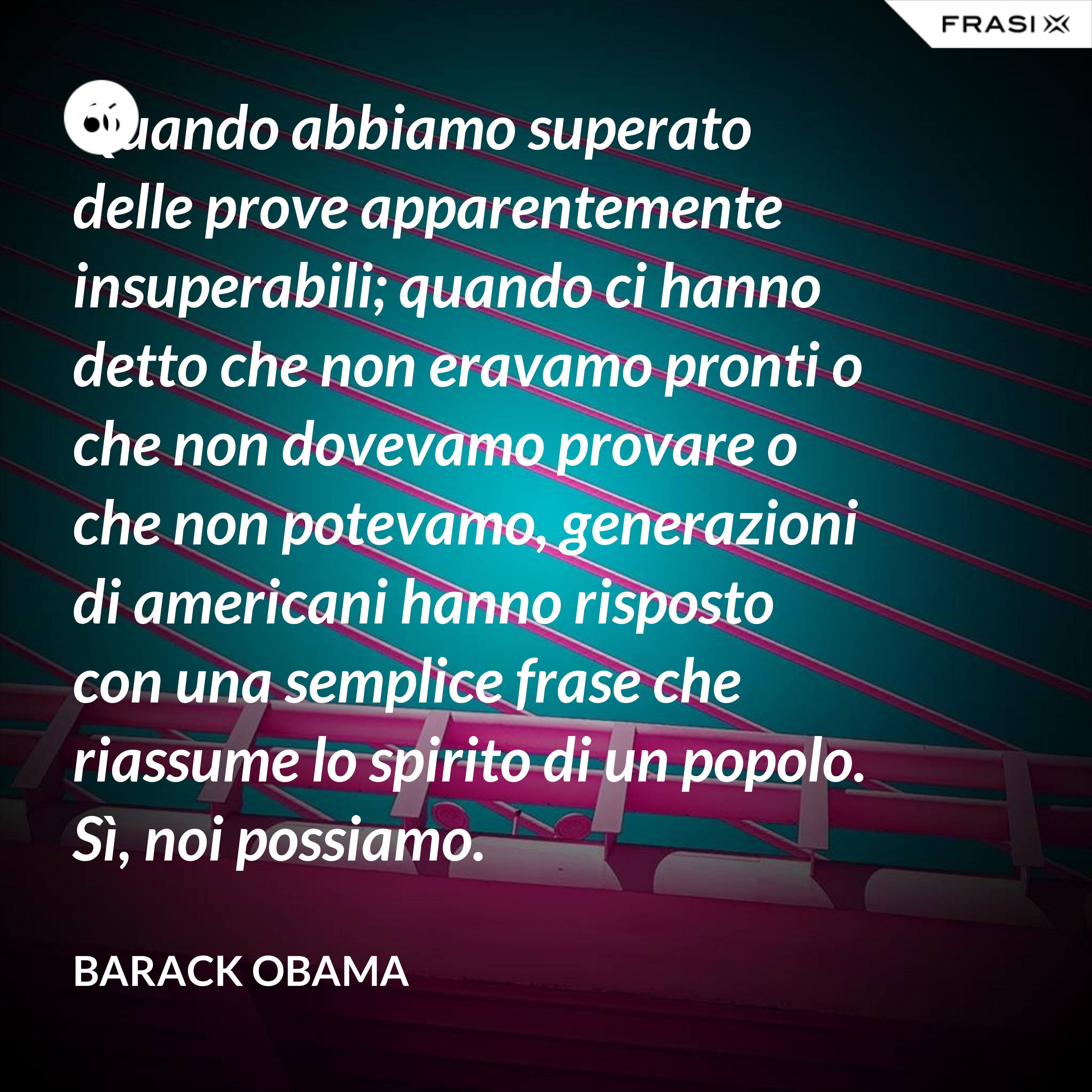 Quando abbiamo superato delle prove apparentemente insuperabili; quando ci hanno detto che non eravamo pronti o che non dovevamo provare o che non potevamo, generazioni di americani hanno risposto con una semplice frase che riassume lo spirito di un popolo. Sì, noi possiamo. - Barack Obama