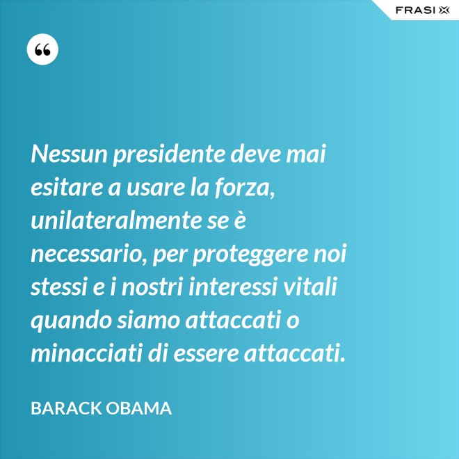 Nessun presidente deve mai esitare a usare la forza, unilateralmente se è necessario, per proteggere noi stessi e i nostri interessi vitali quando siamo attaccati o minacciati di essere attaccati. - Barack Obama