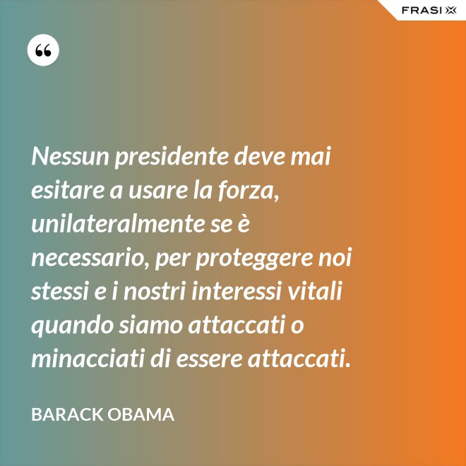 Nessun presidente deve mai esitare a usare la forza, unilateralmente se è necessario, per proteggere noi stessi e i nostri interessi vitali quando siamo attaccati o minacciati di essere attaccati. - Barack Obama