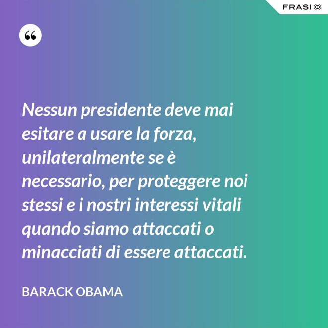 Nessun presidente deve mai esitare a usare la forza, unilateralmente se è necessario, per proteggere noi stessi e i nostri interessi vitali quando siamo attaccati o minacciati di essere attaccati. - Barack Obama