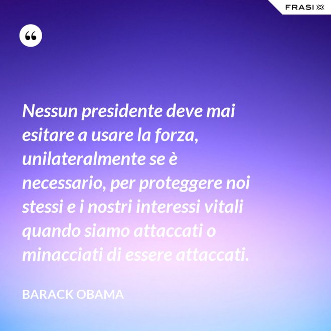 Nessun presidente deve mai esitare a usare la forza, unilateralmente se è necessario, per proteggere noi stessi e i nostri interessi vitali quando siamo attaccati o minacciati di essere attaccati. - Barack Obama