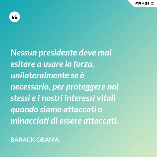 Nessun presidente deve mai esitare a usare la forza, unilateralmente se è necessario, per proteggere noi stessi e i nostri interessi vitali quando siamo attaccati o minacciati di essere attaccati. - Barack Obama