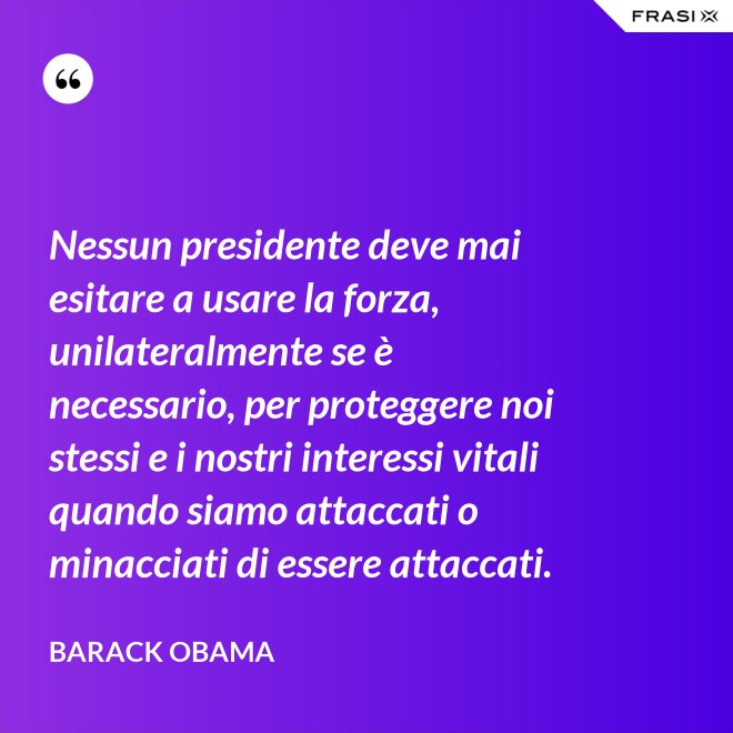 Nessun presidente deve mai esitare a usare la forza, unilateralmente se è necessario, per proteggere noi stessi e i nostri interessi vitali quando siamo attaccati o minacciati di essere attaccati. - Barack Obama
