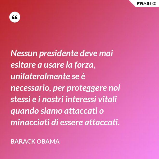 Nessun presidente deve mai esitare a usare la forza, unilateralmente se è necessario, per proteggere noi stessi e i nostri interessi vitali quando siamo attaccati o minacciati di essere attaccati. - Barack Obama