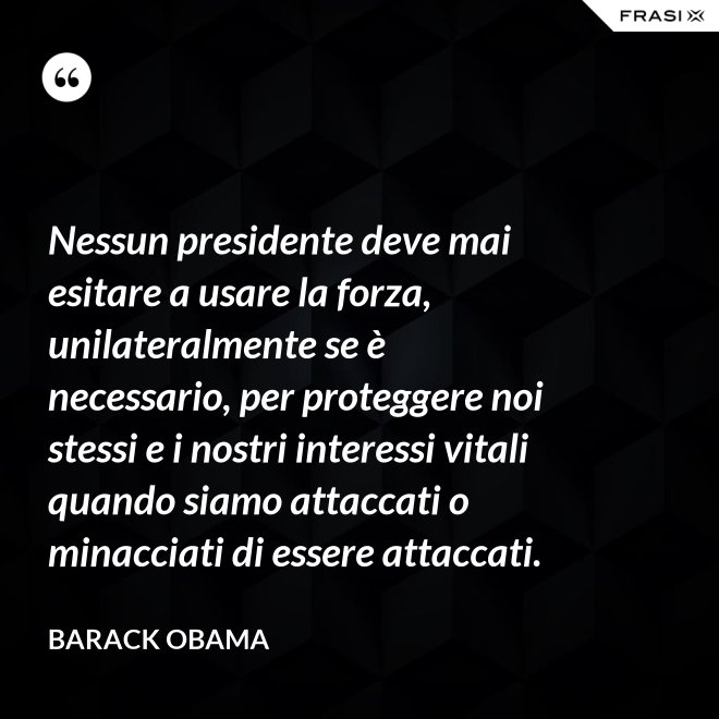 Nessun presidente deve mai esitare a usare la forza, unilateralmente se è necessario, per proteggere noi stessi e i nostri interessi vitali quando siamo attaccati o minacciati di essere attaccati. - Barack Obama