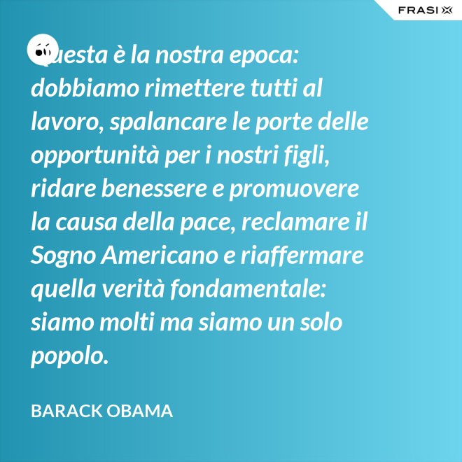 Questa è la nostra epoca: dobbiamo rimettere tutti al lavoro, spalancare le porte delle opportunità per i nostri figli, ridare benessere e promuovere la causa della pace, reclamare il Sogno Americano e riaffermare quella verità fondamentale: siamo molti ma siamo un solo popolo. - Barack Obama