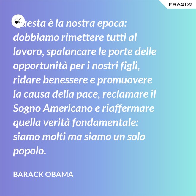 Questa è la nostra epoca: dobbiamo rimettere tutti al lavoro, spalancare le porte delle opportunità per i nostri figli, ridare benessere e promuovere la causa della pace, reclamare il Sogno Americano e riaffermare quella verità fondamentale: siamo molti ma siamo un solo popolo. - Barack Obama