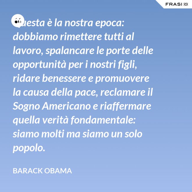 Questa è la nostra epoca: dobbiamo rimettere tutti al lavoro, spalancare le porte delle opportunità per i nostri figli, ridare benessere e promuovere la causa della pace, reclamare il Sogno Americano e riaffermare quella verità fondamentale: siamo molti ma siamo un solo popolo. - Barack Obama