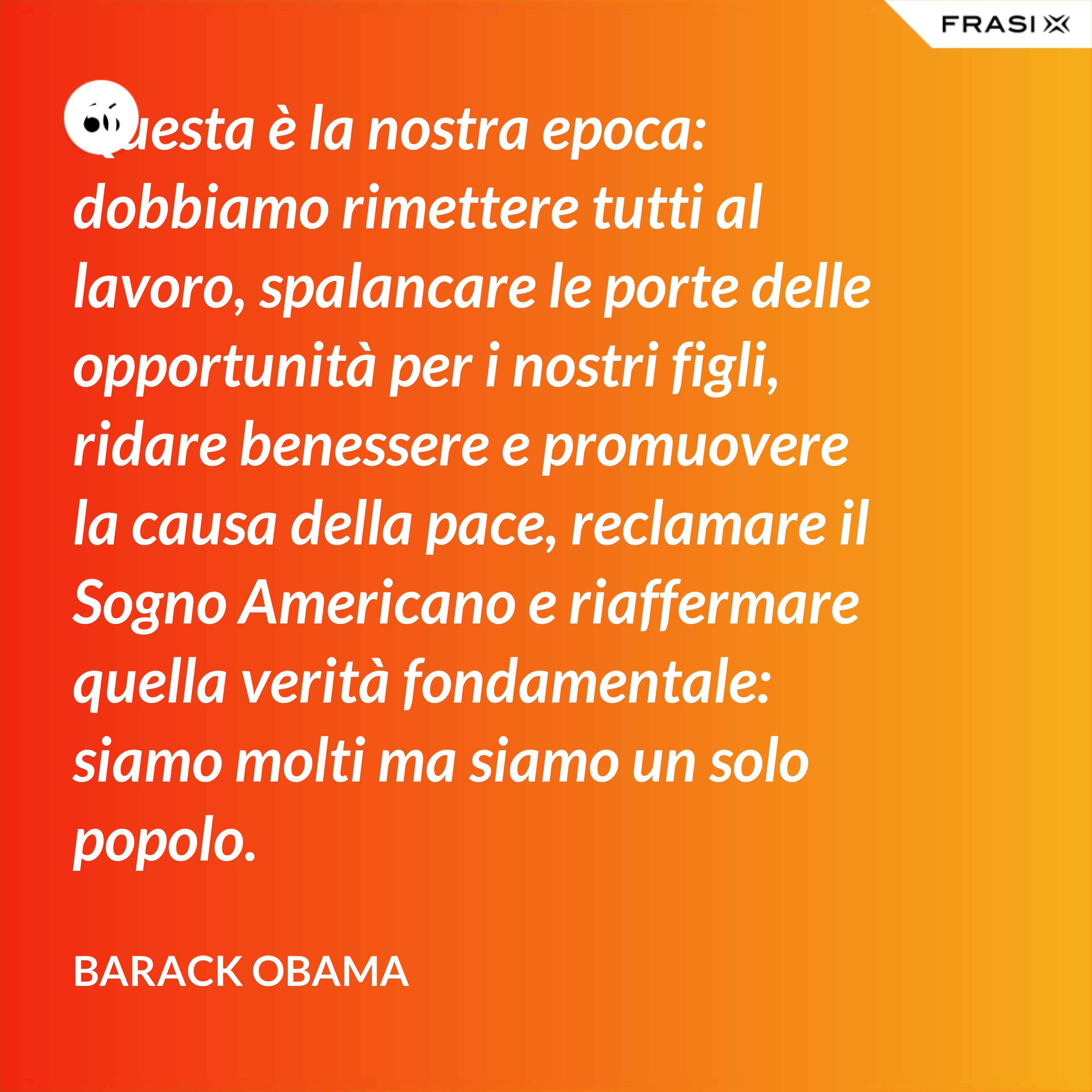 Questa è la nostra epoca: dobbiamo rimettere tutti al lavoro, spalancare le porte delle opportunità per i nostri figli, ridare benessere e promuovere la causa della pace, reclamare il Sogno Americano e riaffermare quella verità fondamentale: siamo molti ma siamo un solo popolo. - Barack Obama