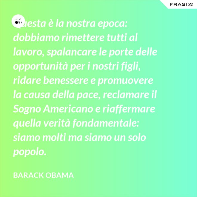 Questa è la nostra epoca: dobbiamo rimettere tutti al lavoro, spalancare le porte delle opportunità per i nostri figli, ridare benessere e promuovere la causa della pace, reclamare il Sogno Americano e riaffermare quella verità fondamentale: siamo molti ma siamo un solo popolo. - Barack Obama