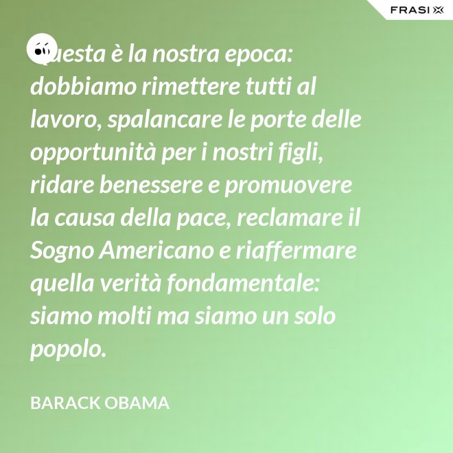 Questa è la nostra epoca: dobbiamo rimettere tutti al lavoro, spalancare le porte delle opportunità per i nostri figli, ridare benessere e promuovere la causa della pace, reclamare il Sogno Americano e riaffermare quella verità fondamentale: siamo molti ma siamo un solo popolo. - Barack Obama