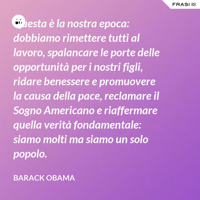 Questa è la nostra epoca: dobbiamo rimettere tutti al lavoro, spalancare le porte delle opportunità per i nostri figli, ridare benessere e promuovere la causa della pace, reclamare il Sogno Americano e riaffermare quella verità fondamentale: siamo molti ma siamo un solo popolo. - Barack Obama