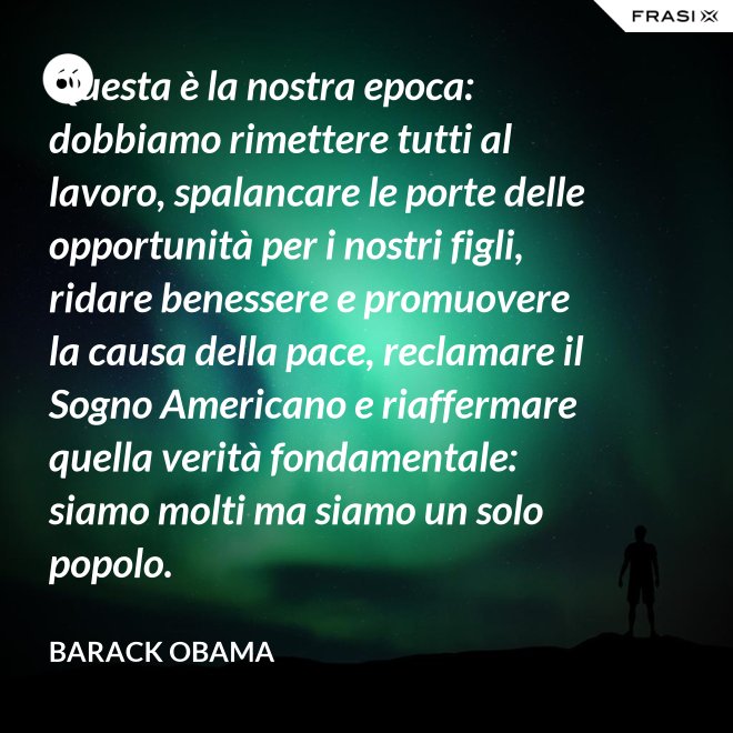 Questa è la nostra epoca: dobbiamo rimettere tutti al lavoro, spalancare le porte delle opportunità per i nostri figli, ridare benessere e promuovere la causa della pace, reclamare il Sogno Americano e riaffermare quella verità fondamentale: siamo molti ma siamo un solo popolo. - Barack Obama