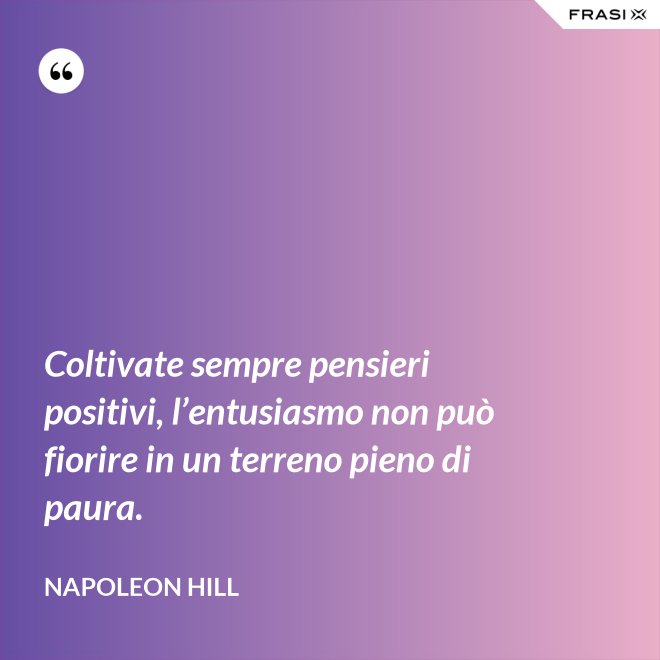 Coltivate sempre pensieri positivi, l’entusiasmo non può fiorire in un terreno pieno di paura. - Napoleon Hill