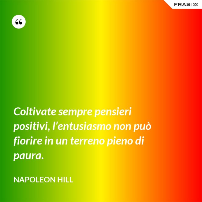Coltivate sempre pensieri positivi, l’entusiasmo non può fiorire in un terreno pieno di paura. - Napoleon Hill