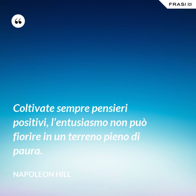 Coltivate sempre pensieri positivi, l’entusiasmo non può fiorire in un terreno pieno di paura. - Napoleon Hill