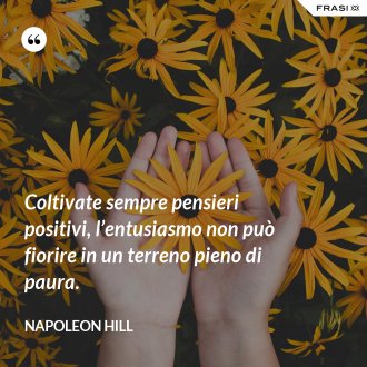 Coltivate sempre pensieri positivi, l’entusiasmo non può fiorire in un terreno pieno di paura. - Napoleon Hill