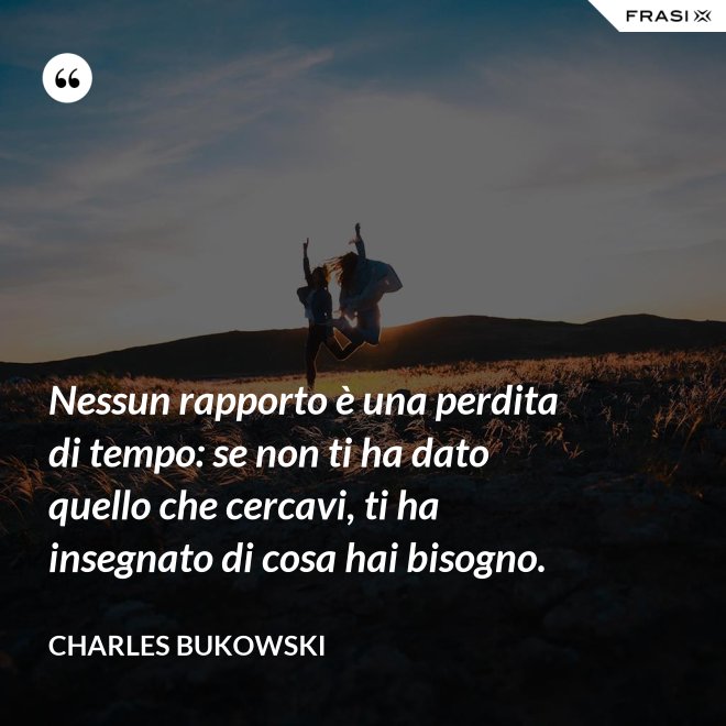 Nessun rapporto è una perdita di tempo: se non ti ha dato quello che cercavi, ti ha insegnato di cosa hai bisogno. - Charles Bukowski