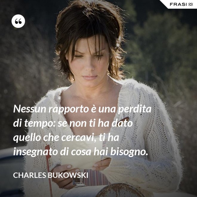Nessun rapporto è una perdita di tempo: se non ti ha dato quello che cercavi, ti ha insegnato di cosa hai bisogno. - Charles Bukowski