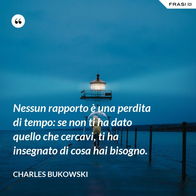Nessun rapporto è una perdita di tempo: se non ti ha dato quello che cercavi, ti ha insegnato di cosa hai bisogno. - Charles Bukowski