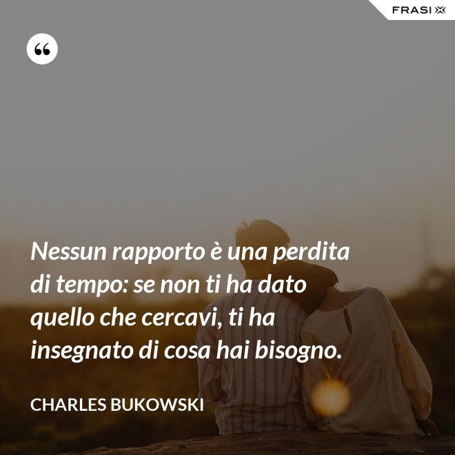 Nessun rapporto è una perdita di tempo: se non ti ha dato quello che cercavi, ti ha insegnato di cosa hai bisogno. - Charles Bukowski