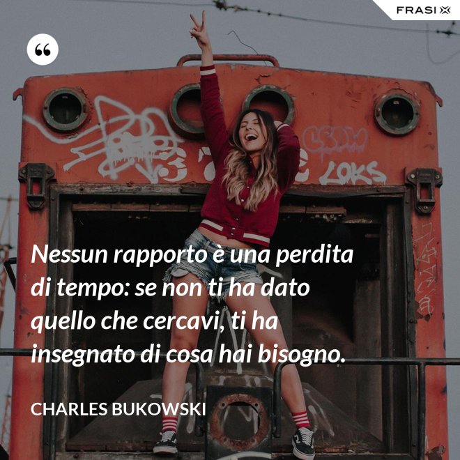 Nessun rapporto è una perdita di tempo: se non ti ha dato quello che cercavi, ti ha insegnato di cosa hai bisogno. - Charles Bukowski