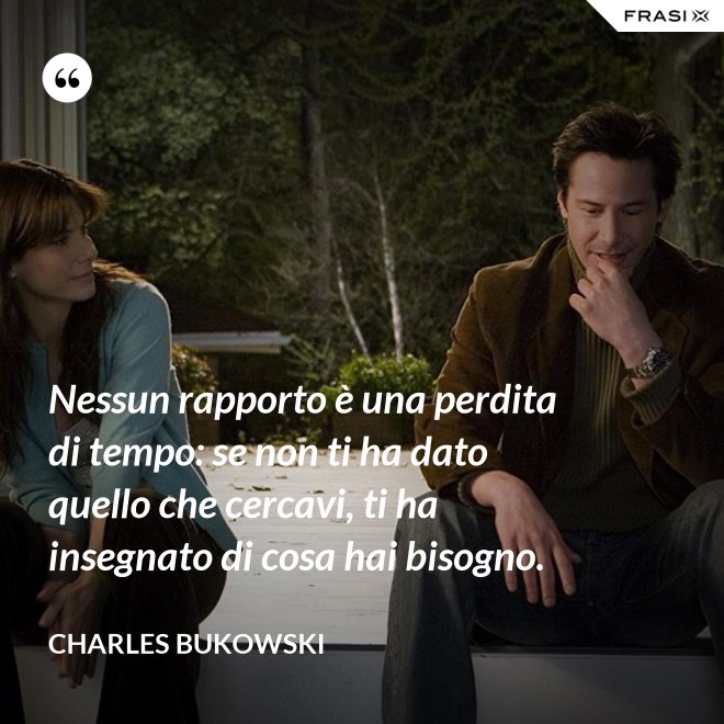 Nessun rapporto è una perdita di tempo: se non ti ha dato quello che cercavi, ti ha insegnato di cosa hai bisogno. - Charles Bukowski