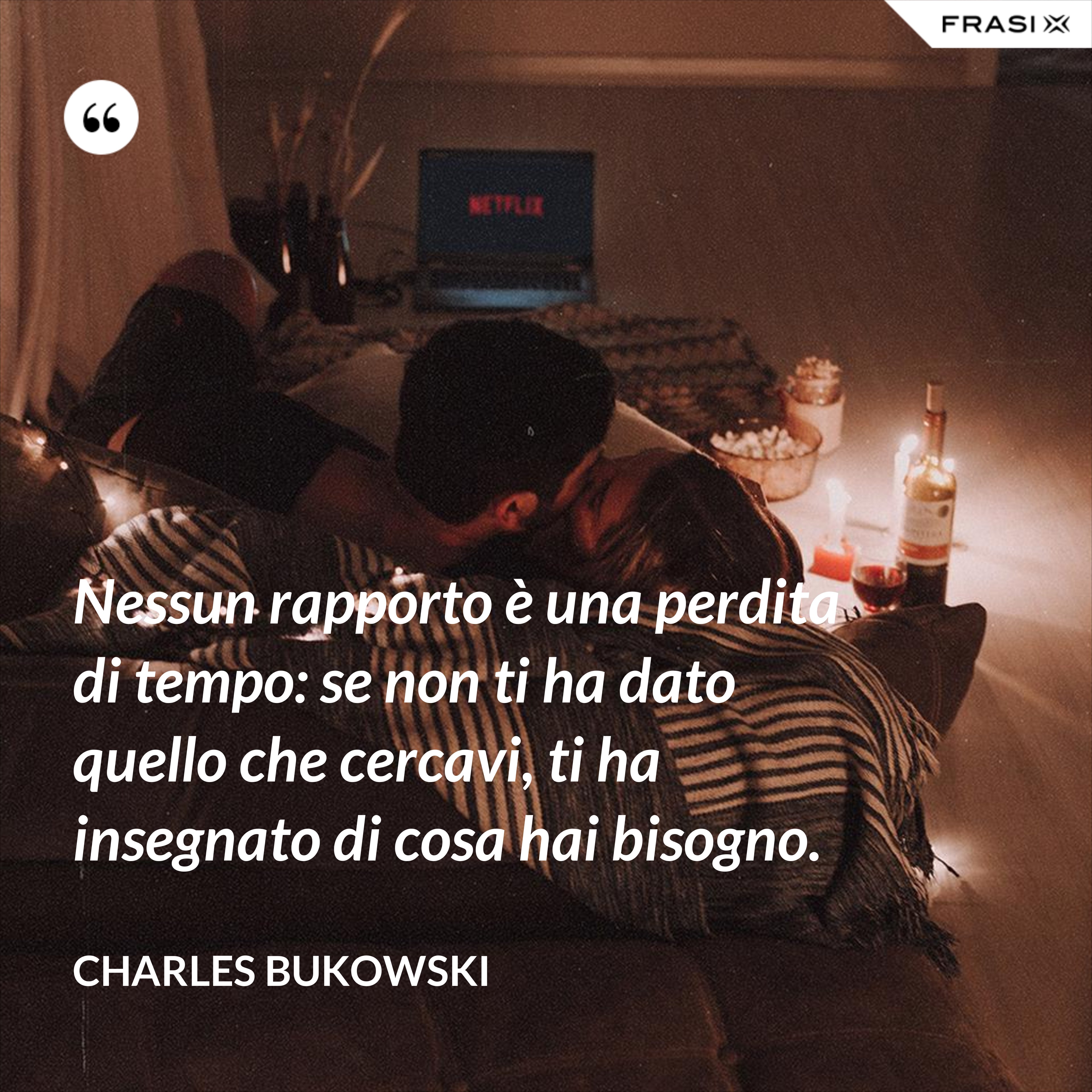 Nessun rapporto è una perdita di tempo: se non ti ha dato quello che cercavi, ti ha insegnato di cosa hai bisogno. - Charles Bukowski