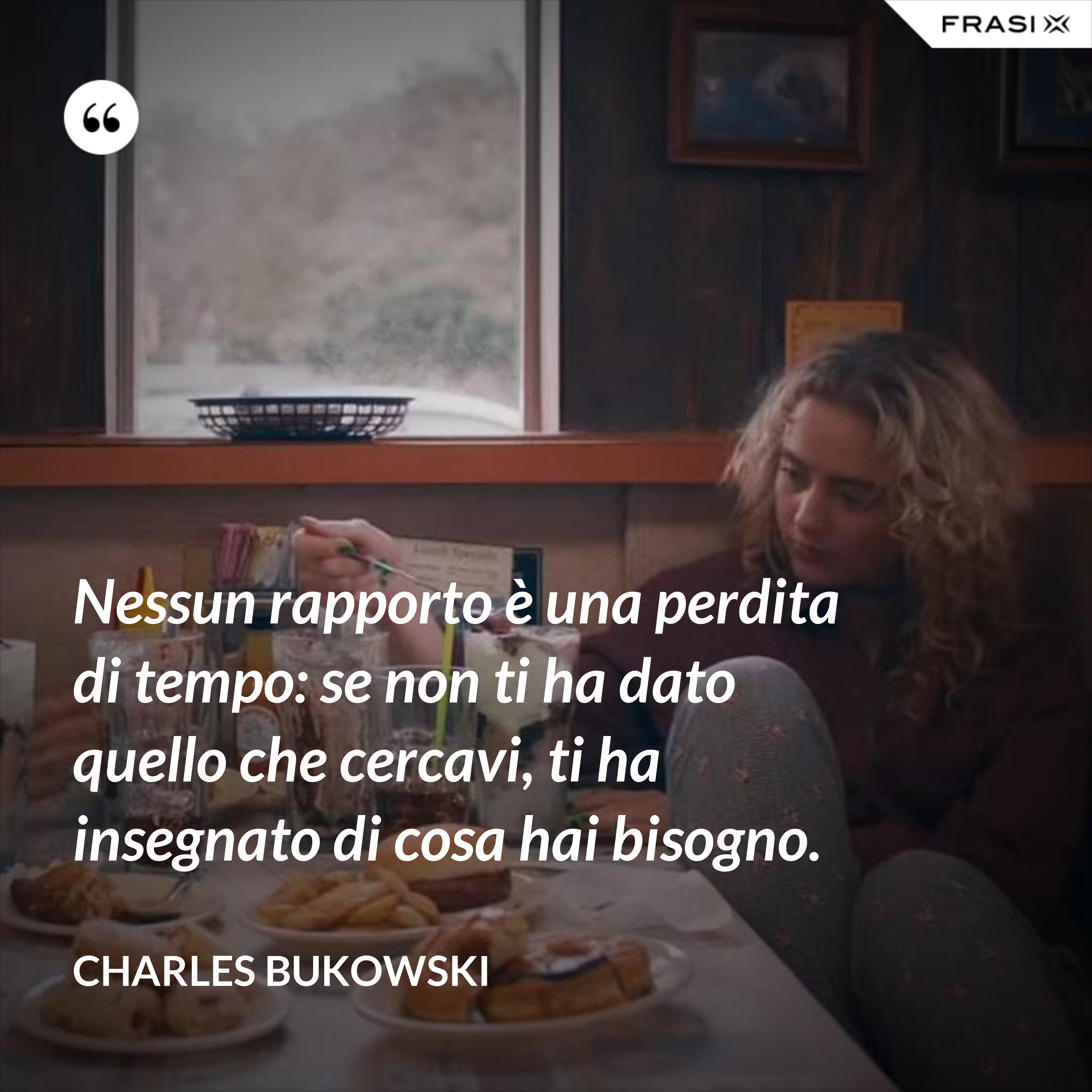 Nessun rapporto è una perdita di tempo: se non ti ha dato quello che cercavi, ti ha insegnato di cosa hai bisogno. - Charles Bukowski