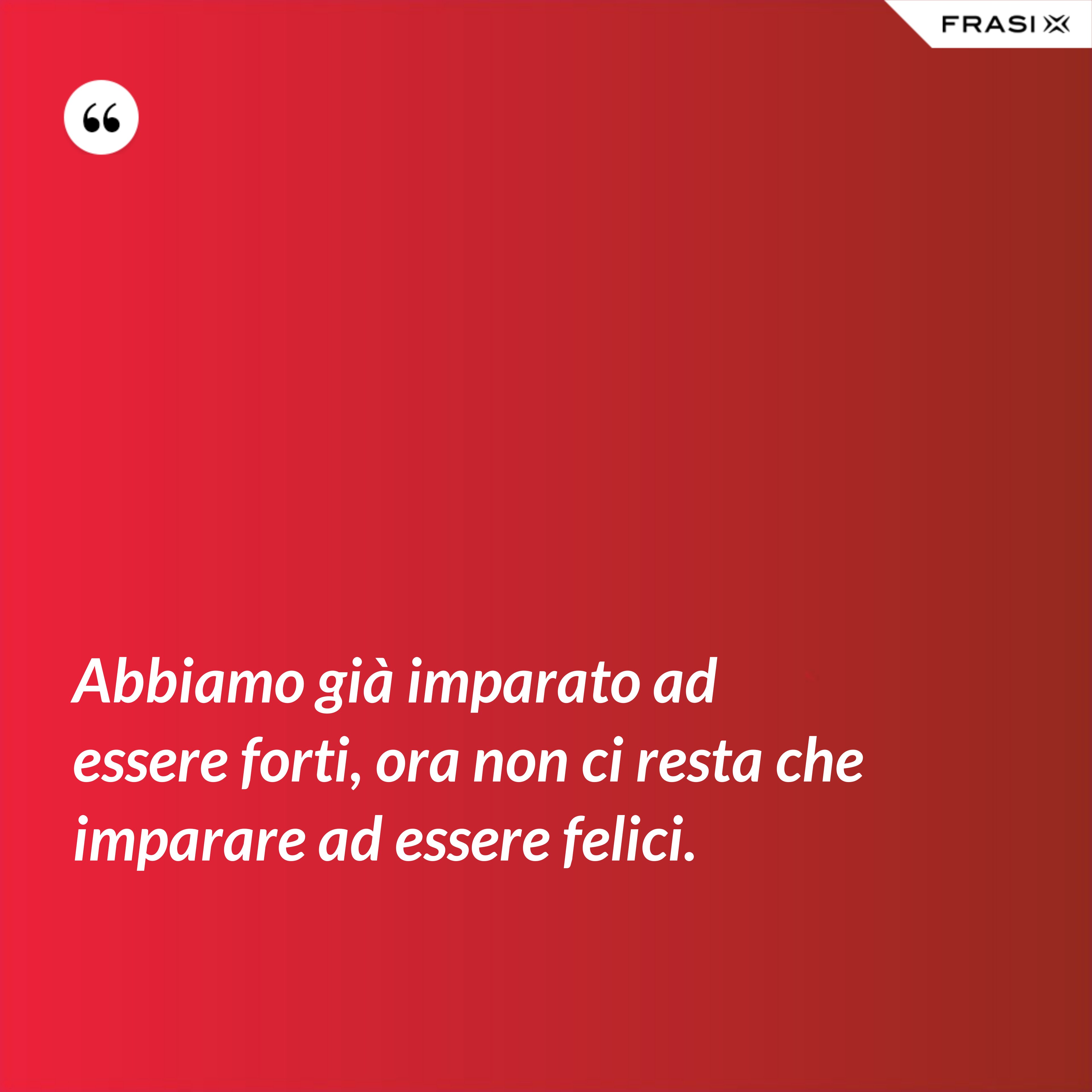 Abbiamo già imparato ad essere forti, ora non ci resta che imparare ad essere felici. - Anonimo