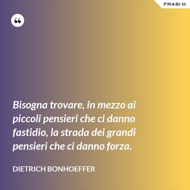 Bisogna trovare, in mezzo ai piccoli pensieri che ci danno fastidio, la strada dei grandi pensieri che ci danno forza. - Dietrich Bonhoeffer
