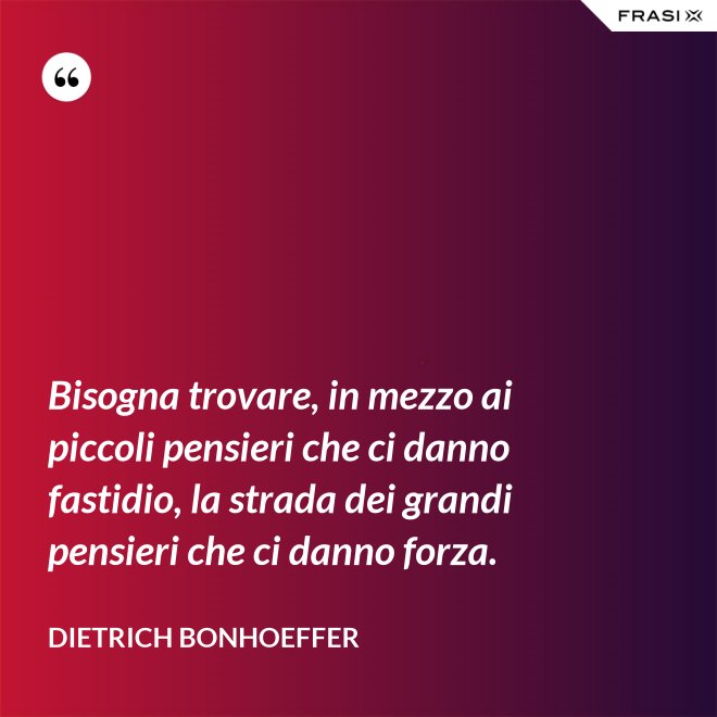 Bisogna trovare, in mezzo ai piccoli pensieri che ci danno fastidio, la strada dei grandi pensieri che ci danno forza. - Dietrich Bonhoeffer