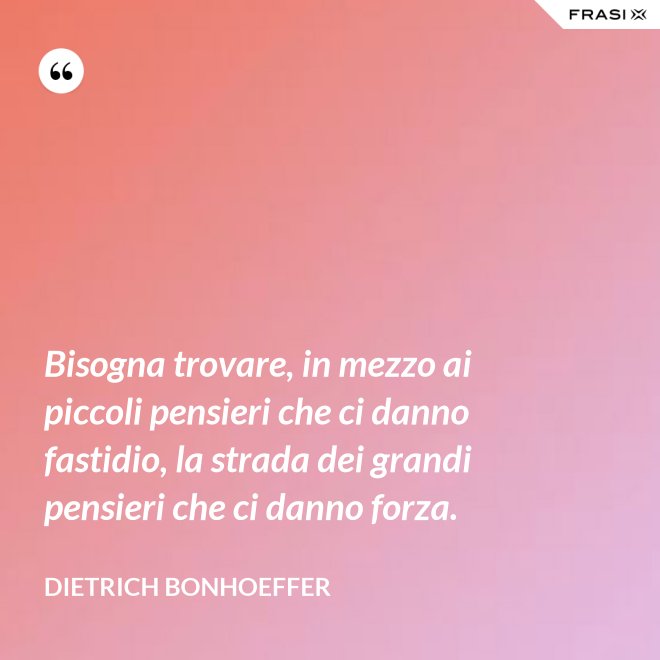 Bisogna trovare, in mezzo ai piccoli pensieri che ci danno fastidio, la strada dei grandi pensieri che ci danno forza. - Dietrich Bonhoeffer