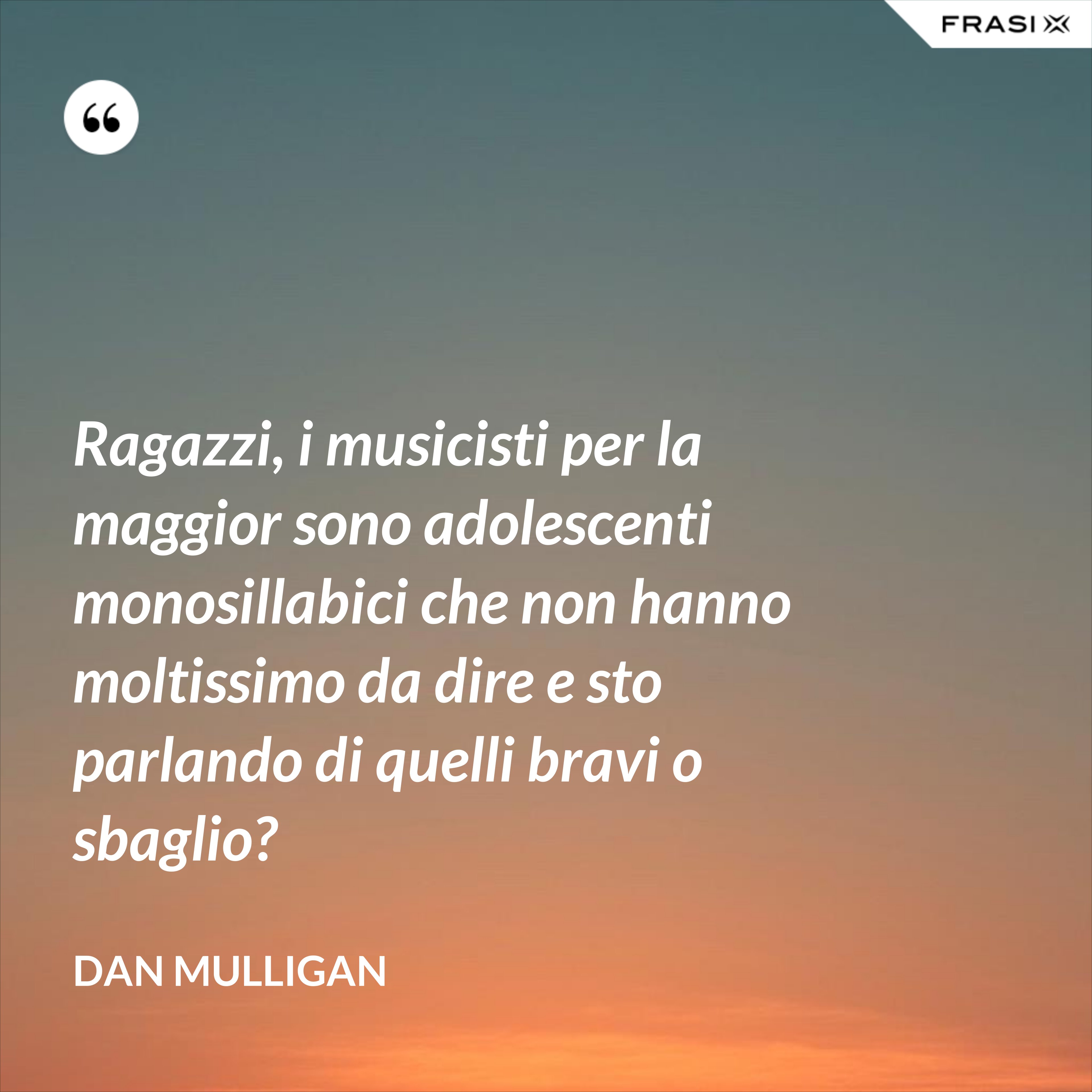 Ragazzi, i musicisti per la maggior sono adolescenti monosillabici che non hanno moltissimo da dire e sto parlando di quelli bravi o sbaglio? - Dan Mulligan